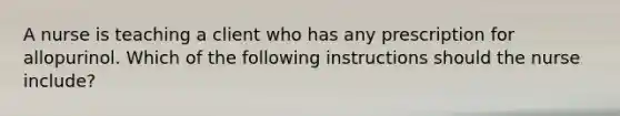 A nurse is teaching a client who has any prescription for allopurinol. Which of the following instructions should the nurse include?