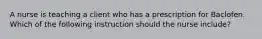 A nurse is teaching a client who has a prescription for Baclofen. Which of the following instruction should the nurse include?