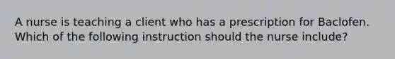 A nurse is teaching a client who has a prescription for Baclofen. Which of the following instruction should the nurse include?