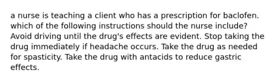 a nurse is teaching a client who has a prescription for baclofen. which of the following instructions should the nurse include? Avoid driving until the drug's effects are evident. Stop taking the drug immediately if headache occurs. Take the drug as needed for spasticity. Take the drug with antacids to reduce gastric effects.