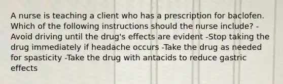 A nurse is teaching a client who has a prescription for baclofen. Which of the following instructions should the nurse include? -Avoid driving until the drug's effects are evident -Stop taking the drug immediately if headache occurs -Take the drug as needed for spasticity -Take the drug with antacids to reduce gastric effects