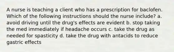 A nurse is teaching a client who has a prescription for baclofen. Which of the following instructions should the nurse include? a. avoid driving until the drug's effects are evident b. stop taking the med immediately if headache occurs c. take the drug as needed for spasticity d. take the drug with antacids to reduce gastric effects