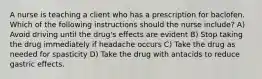 A nurse is teaching a client who has a prescription for baclofen. Which of the following instructions should the nurse include? A) Avoid driving until the drug's effects are evident B) Stop taking the drug immediately if headache occurs C) Take the drug as needed for spasticity D) Take the drug with antacids to reduce gastric effects.