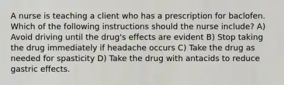 A nurse is teaching a client who has a prescription for baclofen. Which of the following instructions should the nurse include? A) Avoid driving until the drug's effects are evident B) Stop taking the drug immediately if headache occurs C) Take the drug as needed for spasticity D) Take the drug with antacids to reduce gastric effects.