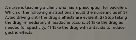 A nurse is teaching a client who has a prescription for baclofen. Which of the following instructions should the nurse include? 1) Avoid driving until the drug's effects are evident. 2) Stop taking the drug immediately if headache occurs. 3) Take the drug as needed for spasticity. 4) Take the drug with antacids to reduce gastric effects.