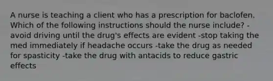 A nurse is teaching a client who has a prescription for baclofen. Which of the following instructions should the nurse include? -avoid driving until the drug's effects are evident -stop taking the med immediately if headache occurs -take the drug as needed for spasticity -take the drug with antacids to reduce gastric effects