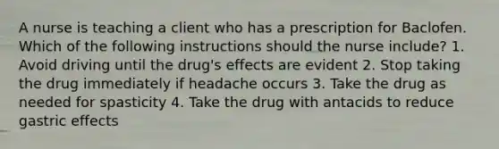 A nurse is teaching a client who has a prescription for Baclofen. Which of the following instructions should the nurse include? 1. Avoid driving until the drug's effects are evident 2. Stop taking the drug immediately if headache occurs 3. Take the drug as needed for spasticity 4. Take the drug with antacids to reduce gastric effects