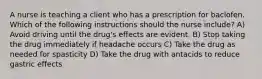 A nurse is teaching a client who has a prescription for baclofen. Which of the following instructions should the nurse include? A) Avoid driving until the drug's effects are evident. B) Stop taking the drug immediately if headache occurs C) Take the drug as needed for spasticity D) Take the drug with antacids to reduce gastric effects