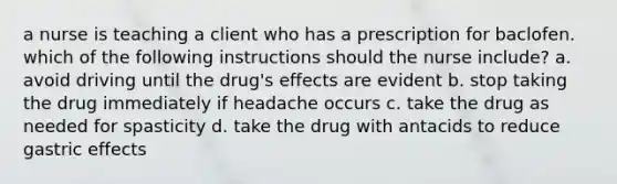 a nurse is teaching a client who has a prescription for baclofen. which of the following instructions should the nurse include? a. avoid driving until the drug's effects are evident b. stop taking the drug immediately if headache occurs c. take the drug as needed for spasticity d. take the drug with antacids to reduce gastric effects