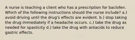 A nurse is teaching a client who has a prescription for baclofen. Which of the following instructions should the nurse include? a.) avoid driving until the drug's effects are evident. b.) stop taking the drug immediately if a headache occurs. c.) take the drug as needed for spasticity d.) take the drug with antacids to reduce gastric effects.