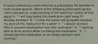 A nurse is teaching a client who has a prescription for baclofen to treat muscle spasms. Which of the following statements by the client indicates an understanding of the teaching? (select all that apply) A. " I will stop taking this medication right away if I develop dizziness" B. " I know the doctor will gradually increase my dose of this medication for a while" C. " I should increase fiber to prevent constipation from this medication" D. " I wont be able to drink alcohol while I'm taking this medication." E. " I should take this medication on an empty stomach each morning."