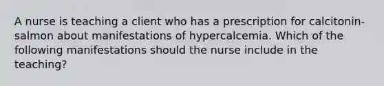 A nurse is teaching a client who has a prescription for calcitonin-salmon about manifestations of hypercalcemia. Which of the following manifestations should the nurse include in the teaching?