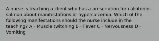 A nurse is teaching a client who has a prescription for calcitonin-salmon about manifestations of hypercalcemia. Which of the following manifestations should the nurse include in the teaching? A - Muscle twitching B - Fever C - Nervousness D - Vomiting