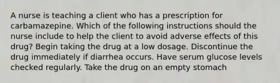 A nurse is teaching a client who has a prescription for carbamazepine. Which of the following instructions should the nurse include to help the client to avoid adverse effects of this drug? Begin taking the drug at a low dosage. Discontinue the drug immediately if diarrhea occurs. Have serum glucose levels checked regularly. Take the drug on an empty stomach