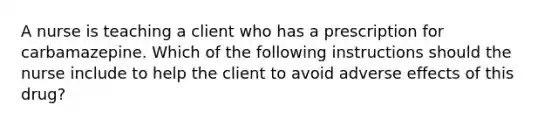 A nurse is teaching a client who has a prescription for carbamazepine. Which of the following instructions should the nurse include to help the client to avoid adverse effects of this drug?