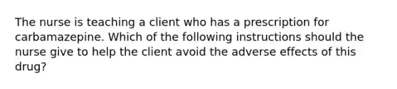 The nurse is teaching a client who has a prescription for carbamazepine. Which of the following instructions should the nurse give to help the client avoid the adverse effects of this drug?