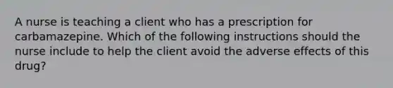 A nurse is teaching a client who has a prescription for carbamazepine. Which of the following instructions should the nurse include to help the client avoid the adverse effects of this drug?