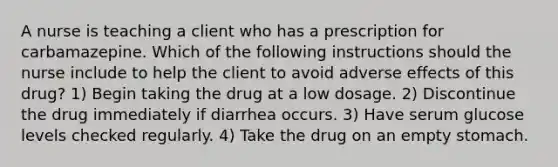 A nurse is teaching a client who has a prescription for carbamazepine. Which of the following instructions should the nurse include to help the client to avoid adverse effects of this drug? 1) Begin taking the drug at a low dosage. 2) Discontinue the drug immediately if diarrhea occurs. 3) Have serum glucose levels checked regularly. 4) Take the drug on an empty stomach.