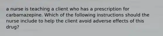 a nurse is teaching a client who has a prescription for carbamazepine. Which of the following instructions should the nurse include to help the client avoid adverse effects of this drug?