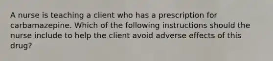 A nurse is teaching a client who has a prescription for carbamazepine. Which of the following instructions should the nurse include to help the client avoid adverse effects of this drug?