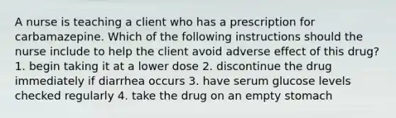 A nurse is teaching a client who has a prescription for carbamazepine. Which of the following instructions should the nurse include to help the client avoid adverse effect of this drug? 1. begin taking it at a lower dose 2. discontinue the drug immediately if diarrhea occurs 3. have serum glucose levels checked regularly 4. take the drug on an empty stomach