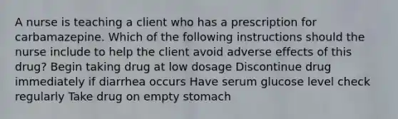 A nurse is teaching a client who has a prescription for carbamazepine. Which of the following instructions should the nurse include to help the client avoid adverse effects of this drug? Begin taking drug at low dosage Discontinue drug immediately if diarrhea occurs Have serum glucose level check regularly Take drug on empty stomach