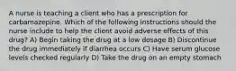 A nurse is teaching a client who has a prescription for carbamazepine. Which of the following instructions should the nurse include to help the client avoid adverse effects of this drug? A) Begin taking the drug at a low dosage B) Discontinue the drug immediately if diarrhea occurs C) Have serum glucose levels checked regularly D) Take the drug on an empty stomach