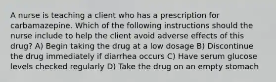 A nurse is teaching a client who has a prescription for carbamazepine. Which of the following instructions should the nurse include to help the client avoid adverse effects of this drug? A) Begin taking the drug at a low dosage B) Discontinue the drug immediately if diarrhea occurs C) Have serum glucose levels checked regularly D) Take the drug on an empty stomach