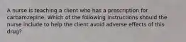 A nurse is teaching a client who has a prescription for carbamzepine. Which of the following instructions should the nurse include to help the client avoid adverse effects of this drug?