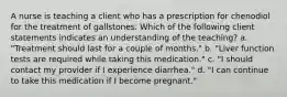 A nurse is teaching a client who has a prescription for chenodiol for the treatment of gallstones. Which of the following client statements indicates an understanding of the teaching? a. "Treatment should last for a couple of months." b. "Liver function tests are required while taking this medication." c. "I should contact my provider if I experience diarrhea." d. "I can continue to take this medication if I become pregnant."