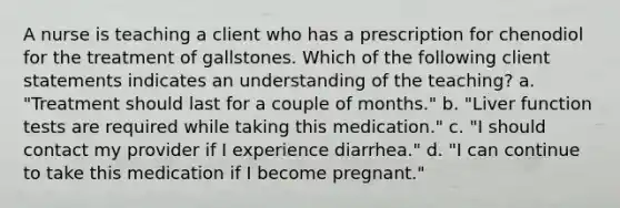 A nurse is teaching a client who has a prescription for chenodiol for the treatment of gallstones. Which of the following client statements indicates an understanding of the teaching? a. "Treatment should last for a couple of months." b. "Liver function tests are required while taking this medication." c. "I should contact my provider if I experience diarrhea." d. "I can continue to take this medication if I become pregnant."