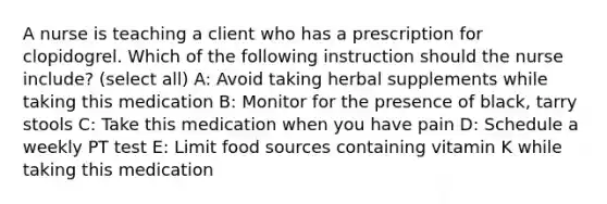 A nurse is teaching a client who has a prescription for clopidogrel. Which of the following instruction should the nurse include? (select all) A: Avoid taking herbal supplements while taking this medication B: Monitor for the presence of black, tarry stools C: Take this medication when you have pain D: Schedule a weekly PT test E: Limit food sources containing vitamin K while taking this medication