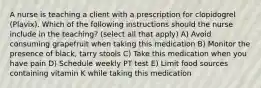 A nurse is teaching a client with a prescription for clopidogrel (Plavix). Which of the following instructions should the nurse include in the teaching? (select all that apply) A) Avoid consuming grapefruit when taking this medication B) Monitor the presence of black, tarry stools C) Take this medication when you have pain D) Schedule weekly PT test E) Limit food sources containing vitamin K while taking this medication