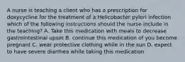 A nurse is teaching a client who has a prescription for doxycycline for the treatment of a Helicobacter pylori infection which of the following instructions should the nurse include in the teaching? A. Take this medication with meals to decrease gastrointestinal upset B. continue this medication of you become pregnant C. wear protective clothing while in the sun D. expect to have severe diarrhea while taking this medication