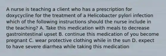 A nurse is teaching a client who has a prescription for doxycycline for the treatment of a Helicobacter pylori infection which of the following instructions should the nurse include in the teaching? A. Take this medication with meals to decrease gastrointestinal upset B. continue this medication of you become pregnant C. wear protective clothing while in the sun D. expect to have severe diarrhea while taking this medication