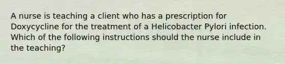 A nurse is teaching a client who has a prescription for Doxycycline for the treatment of a Helicobacter Pylori infection. Which of the following instructions should the nurse include in the teaching?