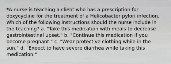 *A nurse is teaching a client who has a prescription for doxycycline for the treatment of a Helicobacter pylori infection. Which of the following instructions should the nurse include in the teaching? a. "Take this medication with meals to decrease gastrointestinal upset." b. "Continue this medication if you become pregnant." c. "Wear protective clothing while in the sun." d. "Expect to have severe diarrhea while taking this medication."