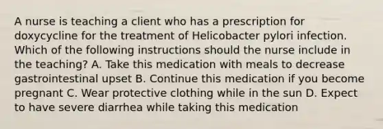 A nurse is teaching a client who has a prescription for doxycycline for the treatment of Helicobacter pylori infection. Which of the following instructions should the nurse include in the teaching? A. Take this medication with meals to decrease gastrointestinal upset B. Continue this medication if you become pregnant C. Wear protective clothing while in the sun D. Expect to have severe diarrhea while taking this medication