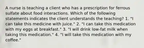 A nurse is teaching a client who has a prescription for ferrous sulfate about food interactions. Which of the following statements indicates the client understands the teaching? 1. "I can take this medicine with juice." 2. "I can take this medication with my eggs at breakfast." 3. "I will drink low-fat milk when taking this medication." 4. "I will take this medication with my coffee."