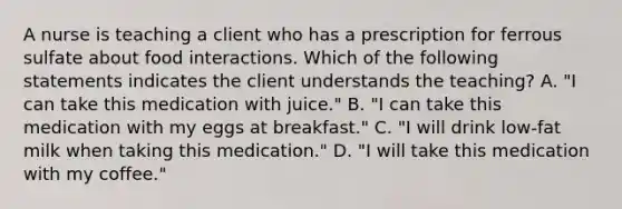 A nurse is teaching a client who has a prescription for ferrous sulfate about food interactions. Which of the following statements indicates the client understands the teaching? A. "I can take this medication with juice." B. "I can take this medication with my eggs at breakfast." C. "I will drink low-fat milk when taking this medication." D. "I will take this medication with my coffee."