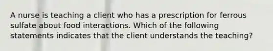 A nurse is teaching a client who has a prescription for ferrous sulfate about food interactions. Which of the following statements indicates that the client understands the teaching?