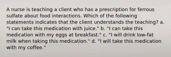 A nurse is teaching a client who has a prescription for ferrous sulfate about food interactions. Which of the following statements indicates that the client understands the teaching? a. "I can take this medication with juice." b. "I can take this medication with my eggs at breakfast." c. "I will drink low-fat milk when taking this medication." d. "I will take this medication with my coffee."