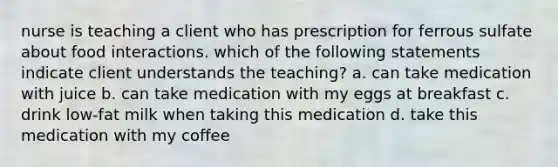 nurse is teaching a client who has prescription for ferrous sulfate about food interactions. which of the following statements indicate client understands the teaching? a. can take medication with juice b. can take medication with my eggs at breakfast c. drink low-fat milk when taking this medication d. take this medication with my coffee