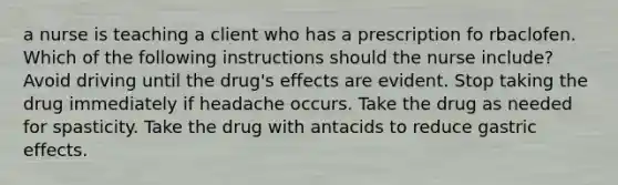 a nurse is teaching a client who has a prescription fo rbaclofen. Which of the following instructions should the nurse include? Avoid driving until the drug's effects are evident. Stop taking the drug immediately if headache occurs. Take the drug as needed for spasticity. Take the drug with antacids to reduce gastric effects.