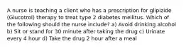 A nurse is teaching a client who has a prescription for glipizide (Glucotrol) therapy to treat type 2 diabetes mellitus. Which of the following should the nurse include? a) Avoid drinking alcohol b) Sit or stand for 30 minute after taking the drug c) Urinate every 4 hour d) Take the drug 2 hour after a meal