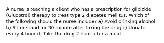 A nurse is teaching a client who has a prescription for glipizide (Glucotrol) therapy to treat type 2 diabetes mellitus. Which of the following should the nurse include? a) Avoid drinking alcohol b) Sit or stand for 30 minute after taking the drug c) Urinate every 4 hour d) Take the drug 2 hour after a meal