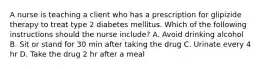 A nurse is teaching a client who has a prescription for glipizide therapy to treat type 2 diabetes mellitus. Which of the following instructions should the nurse include? A. Avoid drinking alcohol B. Sit or stand for 30 min after taking the drug C. Urinate every 4 hr D. Take the drug 2 hr after a meal