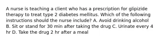 A nurse is teaching a client who has a prescription for glipizide therapy to treat type 2 diabetes mellitus. Which of the following instructions should the nurse include? A. Avoid drinking alcohol B. Sit or stand for 30 min after taking the drug C. Urinate every 4 hr D. Take the drug 2 hr after a meal