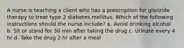 A nurse is teaching a client who has a prescription for glipizide therapy to treat type 2 diabetes mellitus. Which of the following instructions should the nurse include? a. Avoid drinking alcohol b. Sit or stand for 30 min after taking the drug c. Urinate every 4 hr d. Take the drug 2 hr after a meal