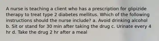 A nurse is teaching a client who has a prescription for glipizide therapy to treat type 2 diabetes mellitus. Which of the following instructions should the nurse include? a. Avoid drinking alcohol b. Sit or stand for 30 min after taking the drug c. Urinate every 4 hr d. Take the drug 2 hr after a meal